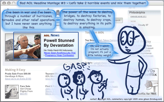 title: Bad AOL headline montage 3: let's take 2 horrible events and mix them together! AOL headline reads Powell stunned by devastation, quote: never seen anything like this, next line pregnancy hoax suggestion. Sketch added of Powell talking to reporters, saying i've been in war and i've been through a number of hurricanes, tornados and other relief operations, but i have never seen anything like this. the power of the wave to destroy bridges, to destroy factories, to destroy homes, to destroy crops, to destroy everyon in its path, is amazing. Oh, and I admit I'm not actually pregnant, it's just a little holiday weight. crowd of reporters gasps at this confession.