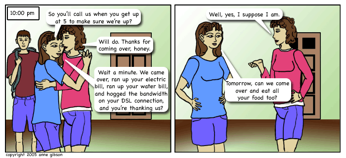 panel 1: cole, lila, and lila's mom standing in a room near the door. lila and her mom hugging. lila: so you'll call us when you get up at 5 to make sure we're up? mom: will do. thanks for coming over honey. lila: wait a minute. we came over, ran up your electric bill, ran up your water bill, and hogged the bandwidth on your dsl connection and you're thanking us? panel 2: same scene, just lila and her mom. mom: well, yes, i suppose i am. lila: tomorrow can we come over and eat all your food too?